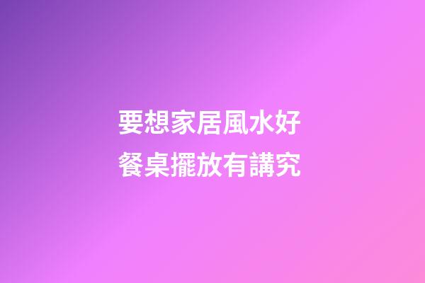 要想家居風水好 餐桌擺放有講究
